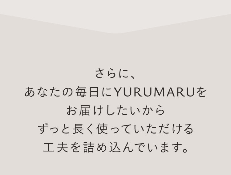 さらに、あなたの毎日にYURUMARUをお届けしたいからずっと長く使っていただける工夫を詰め込んでいます。